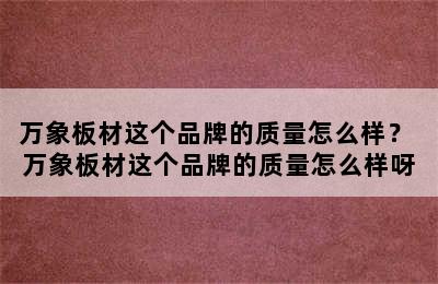 万象板材这个品牌的质量怎么样？ 万象板材这个品牌的质量怎么样呀